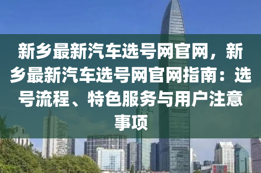 新鄉(xiāng)最新汽車選號網官網，新鄉(xiāng)最新汽車選號網官網指南：選號流程、特色服務與用戶注意事項