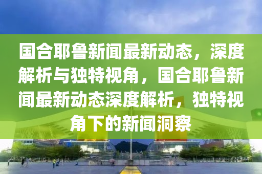 國合耶魯新聞最新動態(tài)，深度解析與獨特視角，國合耶魯新聞最新動態(tài)深度解析，獨特視角下的新聞洞察