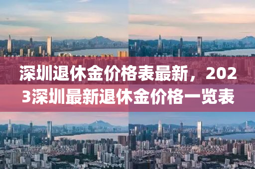 深圳退休金價(jià)格表最新，2023深圳最新退休金價(jià)格一覽表