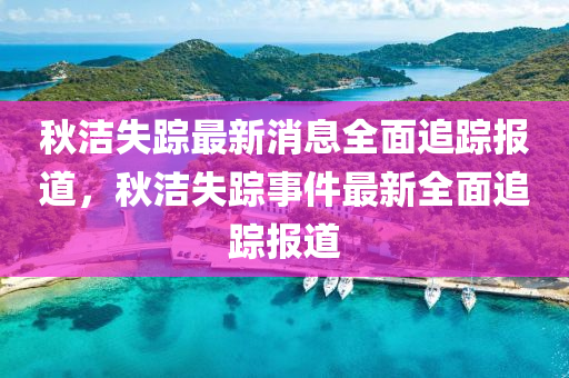 秋潔失蹤最新消息全面追蹤報(bào)道，秋潔失蹤事件最新全面追蹤報(bào)道