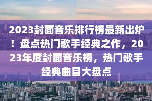 2023封面音樂(lè)排行榜最新出爐！盤(pán)點(diǎn)熱門歌手經(jīng)典之作，2023年度封面音樂(lè)榜，熱門歌手經(jīng)典曲目大盤(pán)點(diǎn)