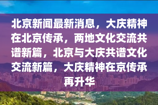 北京新聞最新消息，大慶精神在北京傳承，兩地文化交流共譜新篇，北京與大慶共譜文化交流新篇，大慶精神在京傳承再升華