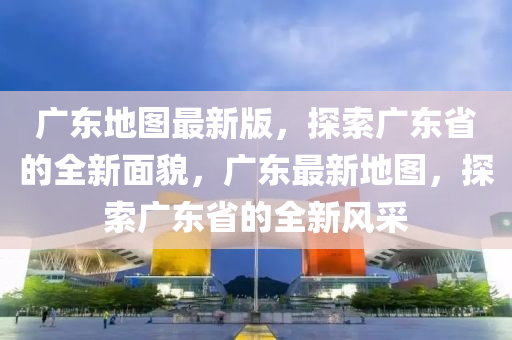 廣東地圖最新版，探索廣東省的全新面貌，廣東最新地圖，探索廣東省的全新風(fēng)采