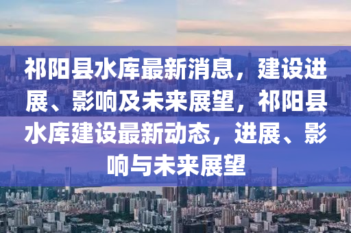 祁陽縣水庫最新消息，建設進展、影響及未來展望，祁陽縣水庫建設最新動態(tài)，進展、影響與未來展望