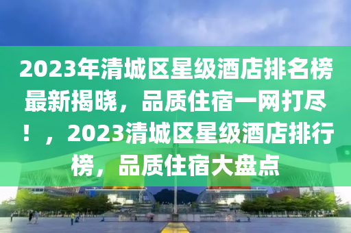 2023年清城區(qū)星級酒店排名榜最新揭曉，品質(zhì)住宿一網(wǎng)打盡！，2023清城區(qū)星級酒店排行榜，品質(zhì)住宿大盤點