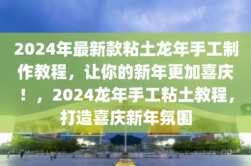 2024年最新款粘土龍年手工制作教程，讓你的新年更加喜慶！，2024龍年手工粘土教程，打造喜慶新年氛圍