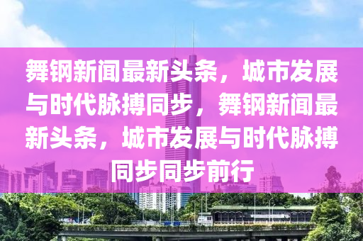 舞鋼新聞最新頭條，城市發(fā)展與時(shí)代脈搏同步，舞鋼新聞最新頭條，城市發(fā)展與時(shí)代脈搏同步同步前行