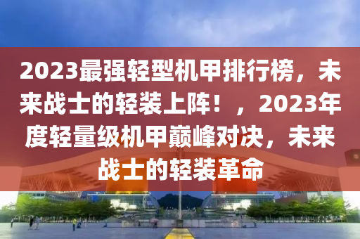 2023最強(qiáng)輕型機(jī)甲排行榜，未來(lái)戰(zhàn)士的輕裝上陣！，2023年度輕量級(jí)機(jī)甲巔峰對(duì)決，未來(lái)戰(zhàn)士的輕裝革命