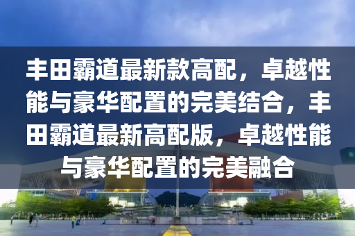 豐田霸道最新款高配，卓越性能與豪華配置的完美結(jié)合，豐田霸道最新高配版，卓越性能與豪華配置的完美融合