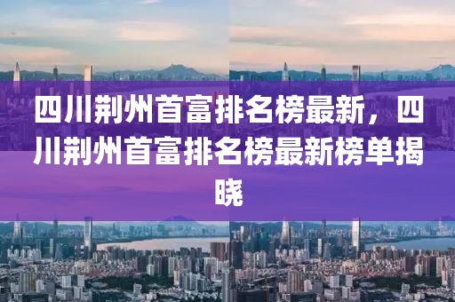 四川荊州首富排名榜最新，四川荊州首富排名榜最新榜單揭曉