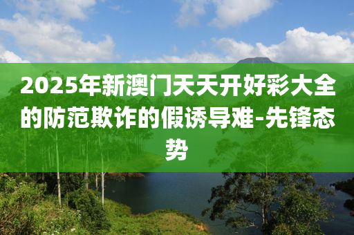 2025年新澳門天天開(kāi)好彩大全的防范欺詐的假誘導(dǎo)難-先鋒態(tài)勢(shì)