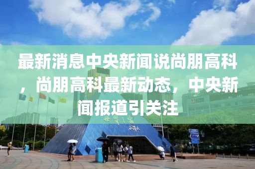 最新消息中央新聞?wù)f尚朋高科，尚朋高科最新動(dòng)態(tài)，中央新聞報(bào)道引關(guān)注