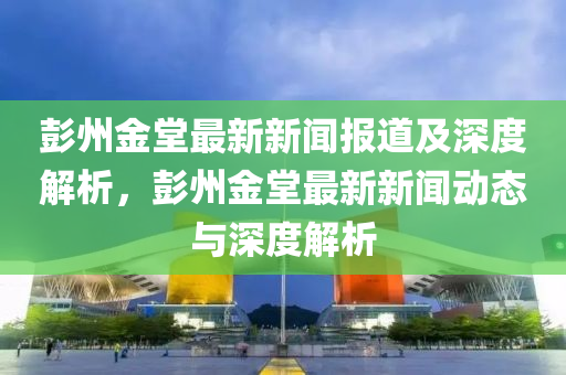 彭州金堂最新新聞報道及深度解析，彭州金堂最新新聞動態(tài)與深度解析