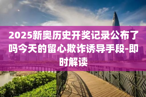 2025新奧歷史開獎記錄公布了嗎今天的留心欺詐誘導(dǎo)手段-即時解讀