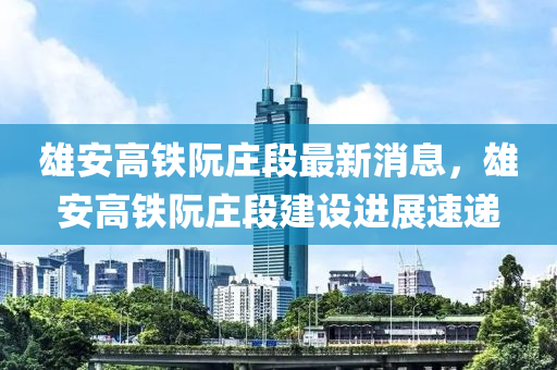 雄安高鐵阮莊段最新消息，雄安高鐵阮莊段建設(shè)進(jìn)展速遞