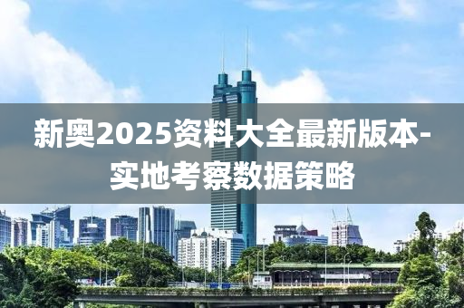 新奧2025資料大全最新版本-實地考察數(shù)據(jù)策略