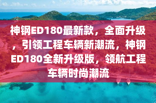 神鋼ED180最新款，全面升級(jí)，引領(lǐng)工程車輛新潮流，神鋼ED180全新升級(jí)版，領(lǐng)航工程車輛時(shí)尚潮流