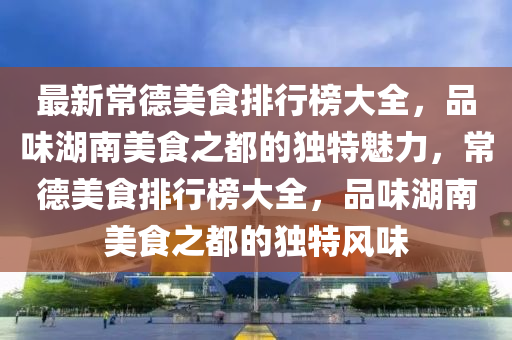 最新常德美食排行榜大全，品味湖南美食之都的獨(dú)特魅力，常德美食排行榜大全，品味湖南美食之都的獨(dú)特風(fēng)味