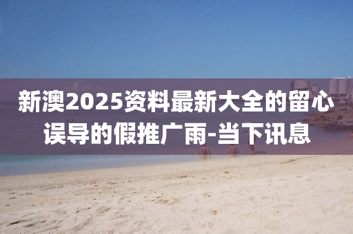 新澳2025資料最新大全的留心誤導(dǎo)的假推廣雨-當(dāng)下訊息