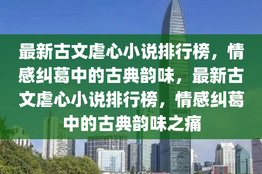 最新古文虐心小說排行榜，情感糾葛中的古典韻味，最新古文虐心小說排行榜，情感糾葛中的古典韻味之痛