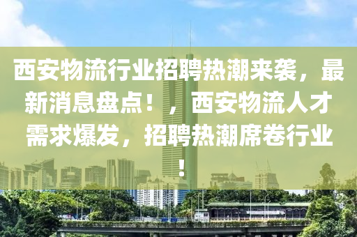 西安物流行業(yè)招聘熱潮來襲，最新消息盤點(diǎn)！，西安物流人才需求爆發(fā)，招聘熱潮席卷行業(yè)！