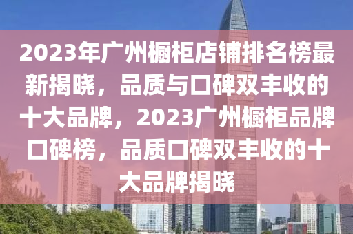 2023年廣州櫥柜店鋪排名榜最新揭曉，品質(zhì)與口碑雙豐收的十大品牌，2023廣州櫥柜品牌口碑榜，品質(zhì)口碑雙豐收的十大品牌揭曉