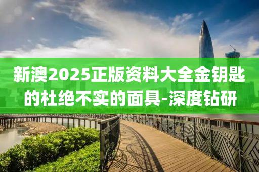 新澳2025正版資料大全金鑰匙的杜絕不實的面具-深度鉆研