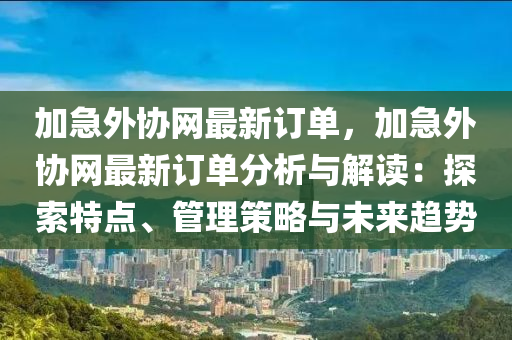 加急外協(xié)網(wǎng)最新訂單，加急外協(xié)網(wǎng)最新訂單分析與解讀：探索特點(diǎn)、管理策略與未來趨勢