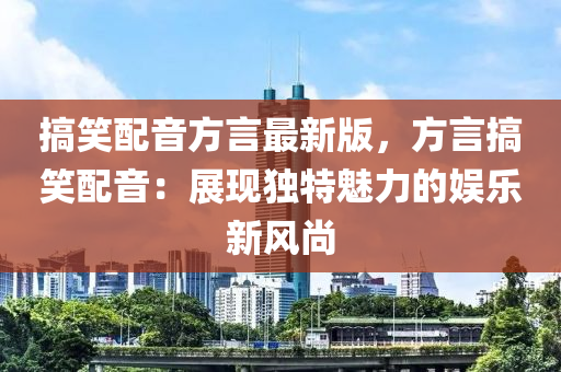 搞笑配音方言最新版，方言搞笑配音：展現(xiàn)獨(dú)特魅力的娛樂新風(fēng)尚