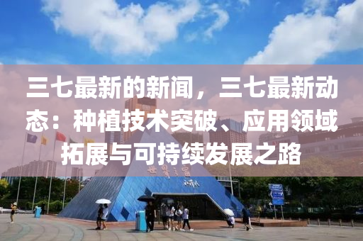 三七最新的新聞，三七最新動態(tài)：種植技術突破、應用領域拓展與可持續(xù)發(fā)展之路