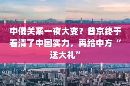 中俄關(guān)系一夜大變？普京終于看清了中國實力，再給中方“送大禮”