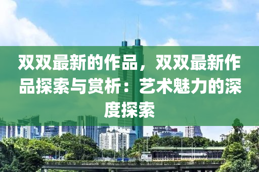 雙雙最新的作品，雙雙最新作品探索與賞析：藝術(shù)魅力的深度探索