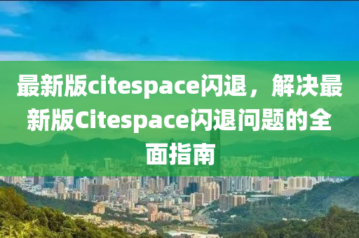 最新版citespace閃退，解決最新版Citespace閃退問題的全面指南