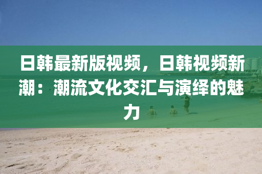 日韓最新版視頻，日韓視頻新潮：潮流文化交匯與演繹的魅力