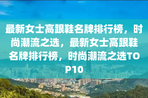 最新女士高跟鞋名牌排行榜，時尚潮流之選，最新女士高跟鞋名牌排行榜，時尚潮流之選TOP10