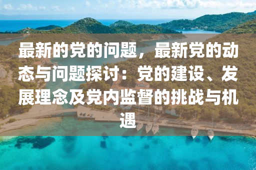 最新的黨的問題，最新黨的動態(tài)與問題探討：黨的建設(shè)、發(fā)展理念及黨內(nèi)監(jiān)督的挑戰(zhàn)與機(jī)遇