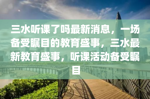 三水聽課了嗎最新消息，一場備受矚目的教育盛事，三水最新教育盛事，聽課活動備受矚目