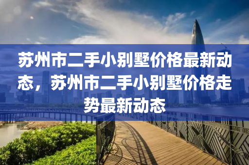 蘇州市二手小別墅價格最新動態(tài)，蘇州市二手小別墅價格走勢最新動態(tài)