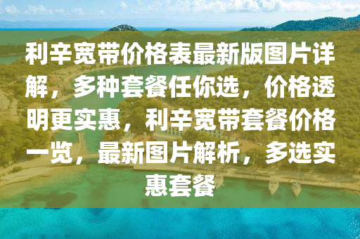 利辛寬帶價格表最新版圖片詳解，多種套餐任你選，價格透明更實惠，利辛寬帶套餐價格一覽，最新圖片解析，多選實惠套餐