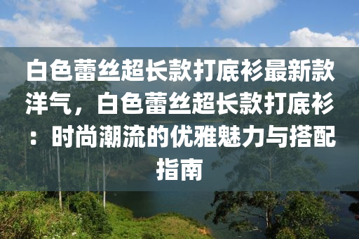 白色蕾絲超長款打底衫最新款洋氣，白色蕾絲超長款打底衫：時尚潮流的優(yōu)雅魅力與搭配指南