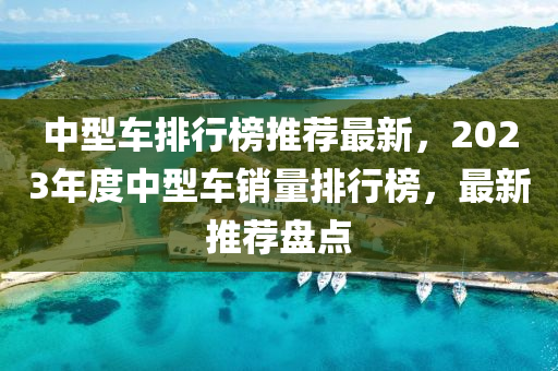 中型車排行榜推薦最新，2023年度中型車銷量排行榜，最新推薦盤點(diǎn)