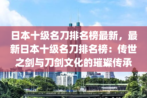 日本十級(jí)名刀排名榜最新，最新日本十級(jí)名刀排名榜：傳世之劍與刀劍文化的璀璨傳承