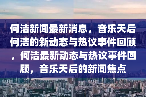 何潔新聞最新消息，音樂(lè)天后何潔的新動(dòng)態(tài)與熱議事件回顧，何潔最新動(dòng)態(tài)與熱議事件回顧，音樂(lè)天后的新聞焦點(diǎn)