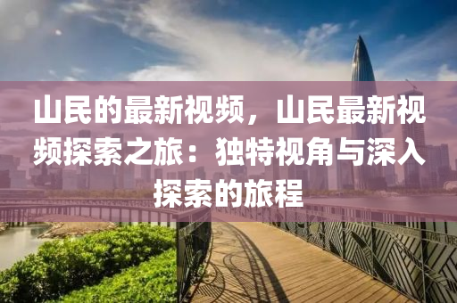 山民的最新視頻，山民最新視頻探索之旅：獨特視角與深入探索的旅程