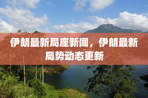 伊朗最新局座新聞，伊朗最新局勢動態(tài)更新