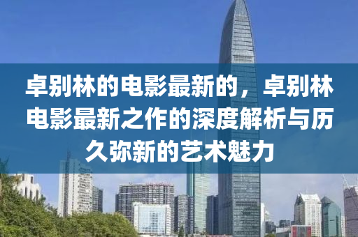 卓別林的電影最新的，卓別林電影最新之作的深度解析與歷久彌新的藝術(shù)魅力