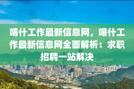 喀什工作最新信息網(wǎng)，喀什工作最新信息網(wǎng)全面解析：求職招聘一站解決