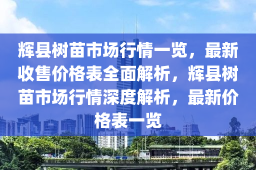 輝縣樹(shù)苗市場(chǎng)行情一覽，最新收售價(jià)格表全面解析，輝縣樹(shù)苗市場(chǎng)行情深度解析，最新價(jià)格表一覽