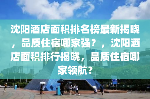 沈陽(yáng)酒店面積排名榜最新揭曉，品質(zhì)住宿哪家強(qiáng)？，沈陽(yáng)酒店面積排行揭曉，品質(zhì)住宿哪家領(lǐng)航？