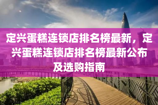 定興蛋糕連鎖店排名榜最新，定興蛋糕連鎖店排名榜最新公布及選購指南